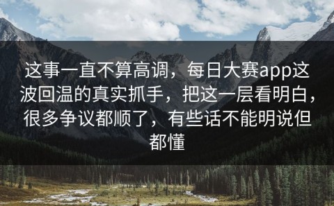 这事一直不算高调，每日大赛app这波回温的真实抓手，把这一层看明白，很多争议都顺了，有些话不能明说但都懂