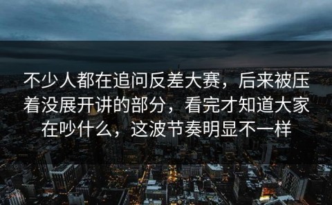 不少人都在追问反差大赛，后来被压着没展开讲的部分，看完才知道大家在吵什么，这波节奏明显不一样