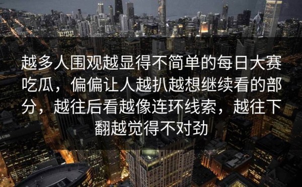 越多人围观越显得不简单的每日大赛吃瓜，偏偏让人越扒越想继续看的部分，越往后看越像连环线索，越往下翻越觉得不对劲