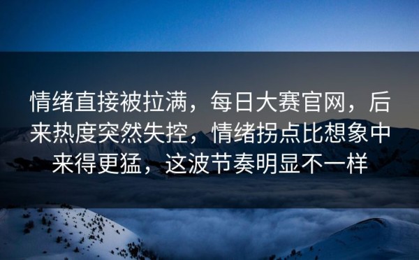 情绪直接被拉满，每日大赛官网，后来热度突然失控，情绪拐点比想象中来得更猛，这波节奏明显不一样