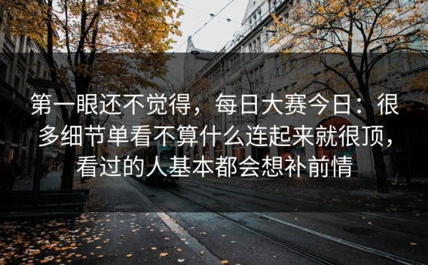 第一眼还不觉得，每日大赛今日：很多细节单看不算什么连起来就很顶，看过的人基本都会想补前情