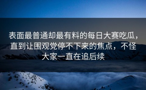 表面最普通却最有料的每日大赛吃瓜，直到让围观党停不下来的焦点，不怪大家一直在追后续