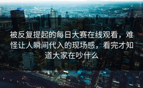 被反复提起的每日大赛在线观看，难怪让人瞬间代入的现场感，看完才知道大家在吵什么