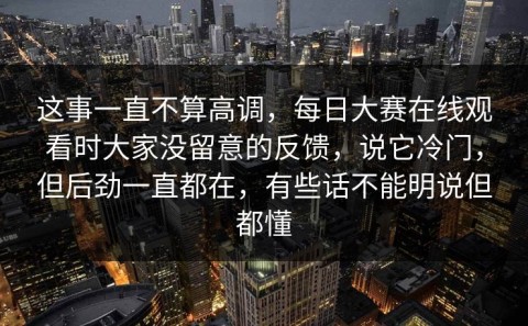 这事一直不算高调，每日大赛在线观看时大家没留意的反馈，说它冷门，但后劲一直都在，有些话不能明说但都懂