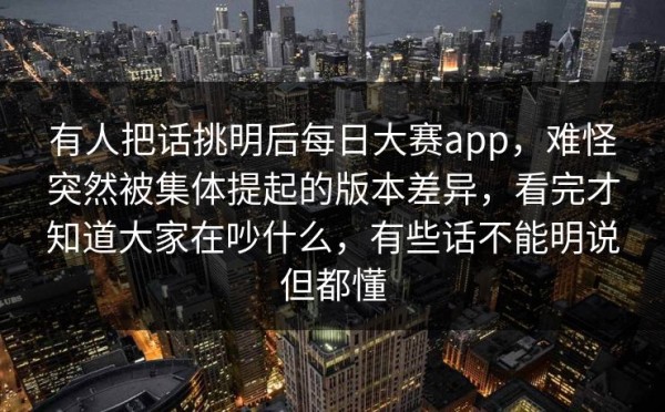 有人把话挑明后每日大赛app，难怪突然被集体提起的版本差异，看完才知道大家在吵什么，有些话不能明说但都懂