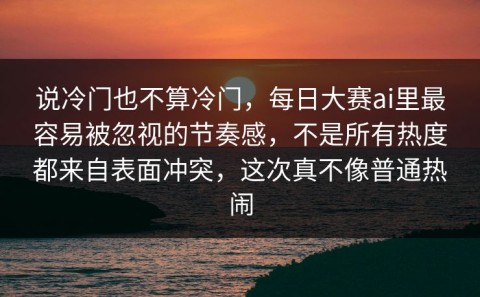 说冷门也不算冷门，每日大赛ai里最容易被忽视的节奏感，不是所有热度都来自表面冲突，这次真不像普通热闹