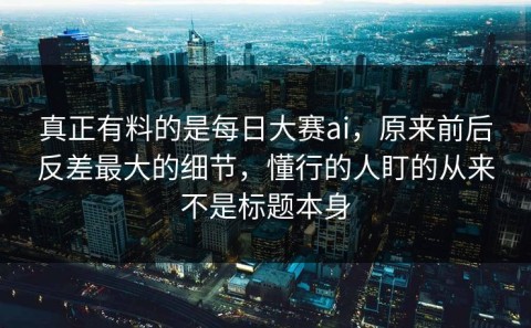 真正有料的是每日大赛ai，原来前后反差最大的细节，懂行的人盯的从来不是标题本身