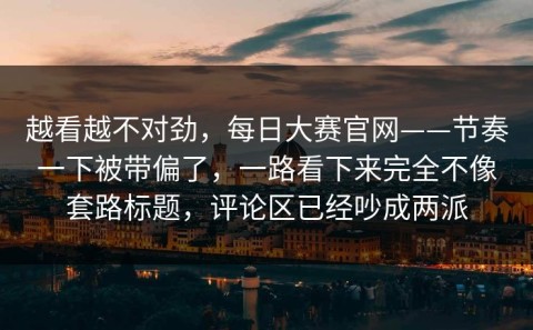 越看越不对劲，每日大赛官网——节奏一下被带偏了，一路看下来完全不像套路标题，评论区已经吵成两派