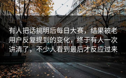 有人把话挑明后每日大赛，结果被老用户反复提到的变化，终于有人一次讲清了，不少人看到最后才反应过来