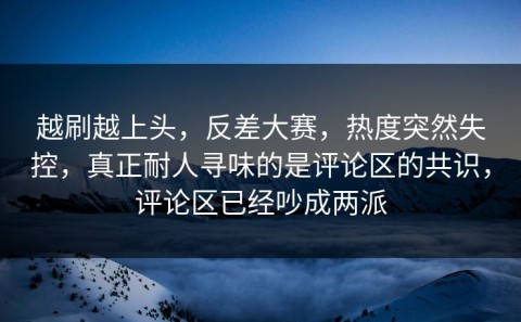 越刷越上头，反差大赛，热度突然失控，真正耐人寻味的是评论区的共识，评论区已经吵成两派