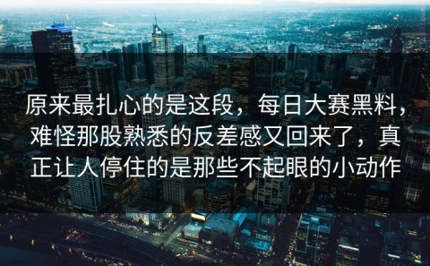 原来最扎心的是这段，每日大赛黑料，难怪那股熟悉的反差感又回来了，真正让人停住的是那些不起眼的小动作