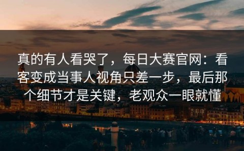 真的有人看哭了，每日大赛官网：看客变成当事人视角只差一步，最后那个细节才是关键，老观众一眼就懂