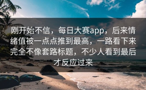 刚开始不信，每日大赛app，后来情绪值被一点点推到最高，一路看下来完全不像套路标题，不少人看到最后才反应过来