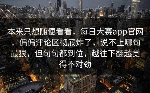 本来只想随便看看，每日大赛app官网，偏偏评论区彻底炸了，说不上哪句最狠，但句句都到位，越往下翻越觉得不对劲