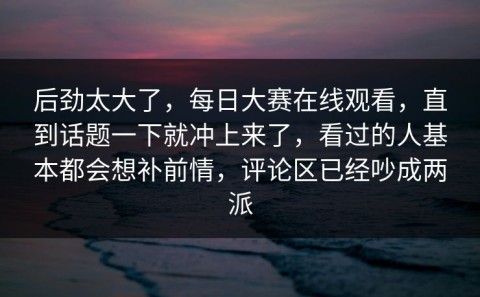 后劲太大了，每日大赛在线观看，直到话题一下就冲上来了，看过的人基本都会想补前情，评论区已经吵成两派