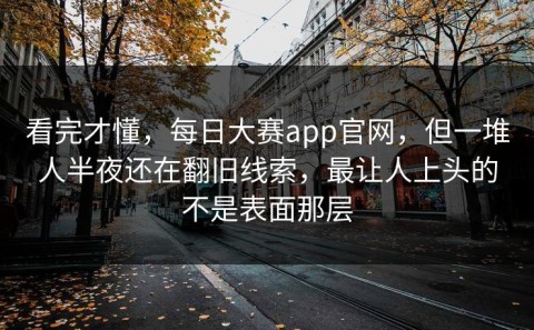 看完才懂，每日大赛app官网，但一堆人半夜还在翻旧线索，最让人上头的不是表面那层