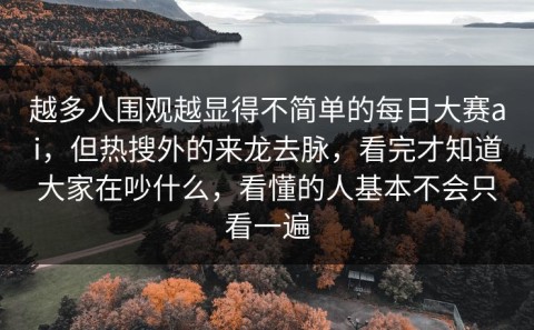 越多人围观越显得不简单的每日大赛ai，但热搜外的来龙去脉，看完才知道大家在吵什么，看懂的人基本不会只看一遍