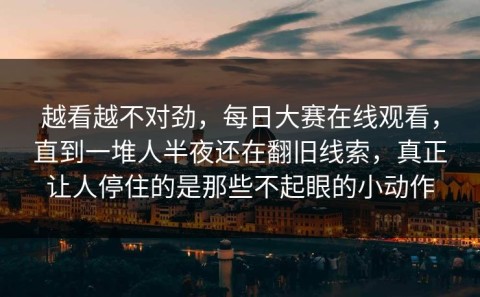 越看越不对劲，每日大赛在线观看，直到一堆人半夜还在翻旧线索，真正让人停住的是那些不起眼的小动作