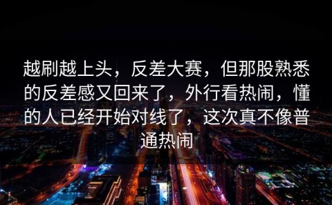 越刷越上头，反差大赛，但那股熟悉的反差感又回来了，外行看热闹，懂的人已经开始对线了，这次真不像普通热闹