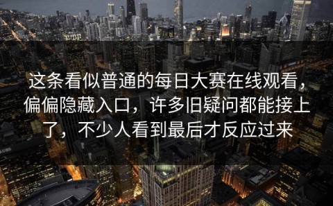 这条看似普通的每日大赛在线观看，偏偏隐藏入口，许多旧疑问都能接上了，不少人看到最后才反应过来