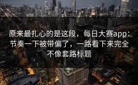 原来最扎心的是这段，每日大赛app：节奏一下被带偏了，一路看下来完全不像套路标题