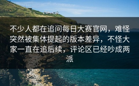 不少人都在追问每日大赛官网，难怪突然被集体提起的版本差异，不怪大家一直在追后续，评论区已经吵成两派