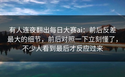 有人连夜翻出每日大赛ai：前后反差最大的细节，前后对照一下立刻懂了，不少人看到最后才反应过来