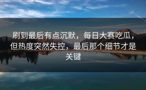 刷到最后有点沉默，每日大赛吃瓜，但热度突然失控，最后那个细节才是关键