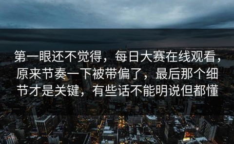 第一眼还不觉得，每日大赛在线观看，原来节奏一下被带偏了，最后那个细节才是关键，有些话不能明说但都懂