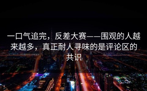 一口气追完，反差大赛——围观的人越来越多，真正耐人寻味的是评论区的共识