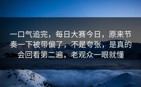 一口气追完，每日大赛今日，原来节奏一下被带偏了，不是夸张，是真的会回看第二遍，老观众一眼就懂