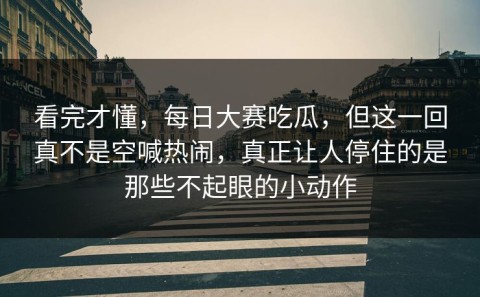 看完才懂，每日大赛吃瓜，但这一回真不是空喊热闹，真正让人停住的是那些不起眼的小动作
