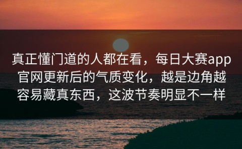 真正懂门道的人都在看，每日大赛app官网更新后的气质变化，越是边角越容易藏真东西，这波节奏明显不一样