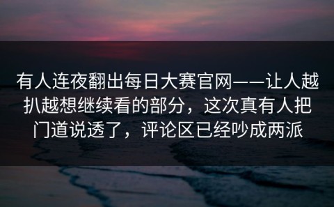 有人连夜翻出每日大赛官网——让人越扒越想继续看的部分，这次真有人把门道说透了，评论区已经吵成两派
