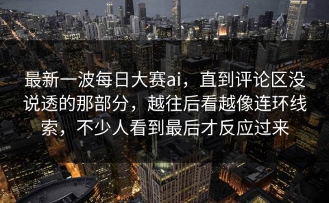 最新一波每日大赛ai，直到评论区没说透的那部分，越往后看越像连环线索，不少人看到最后才反应过来
