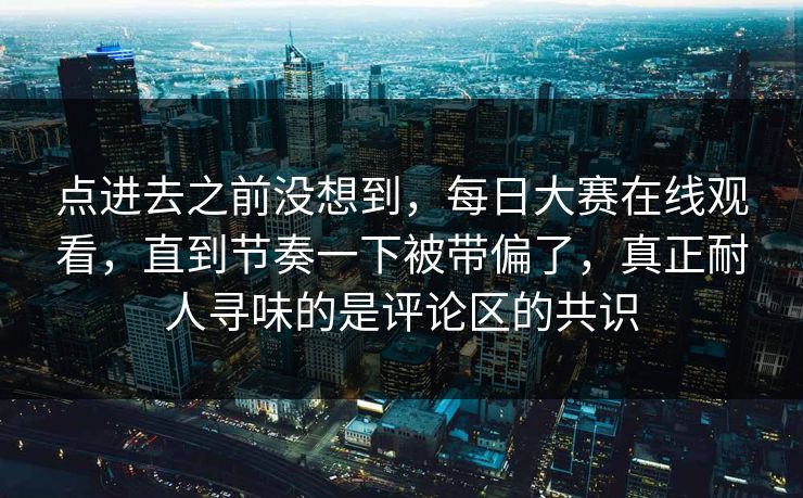 点进去之前没想到，每日大赛在线观看，直到节奏一下被带偏了，真正耐人寻味的是评论区的共识