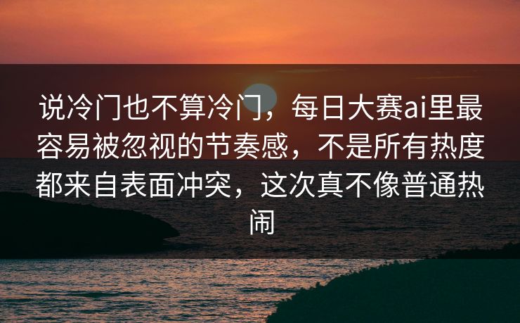 说冷门也不算冷门，每日大赛ai里最容易被忽视的节奏感，不是所有热度都来自表面冲突，这次真不像普通热闹