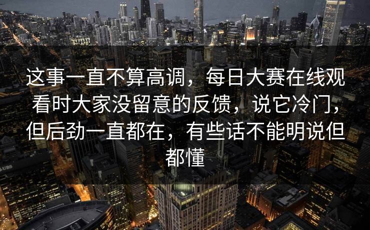 这事一直不算高调，每日大赛在线观看时大家没留意的反馈，说它冷门，但后劲一直都在，有些话不能明说但都懂