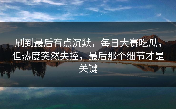 刷到最后有点沉默，每日大赛吃瓜，但热度突然失控，最后那个细节才是关键