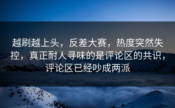 越刷越上头，反差大赛，热度突然失控，真正耐人寻味的是评论区的共识，评论区已经吵成两派