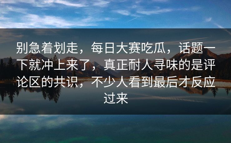 别急着划走，每日大赛吃瓜，话题一下就冲上来了，真正耐人寻味的是评论区的共识，不少人看到最后才反应过来