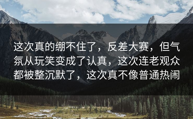 这次真的绷不住了，反差大赛，但气氛从玩笑变成了认真，这次连老观众都被整沉默了，这次真不像普通热闹