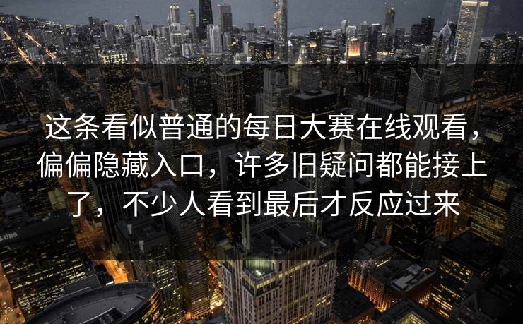这条看似普通的每日大赛在线观看，偏偏隐藏入口，许多旧疑问都能接上了，不少人看到最后才反应过来