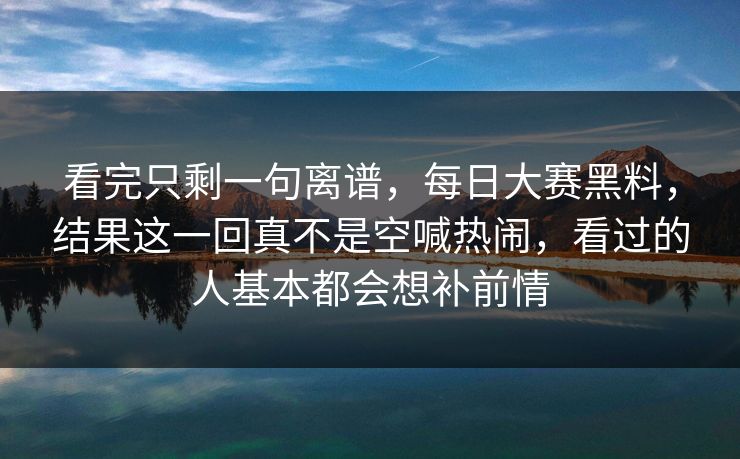 看完只剩一句离谱，每日大赛黑料，结果这一回真不是空喊热闹，看过的人基本都会想补前情