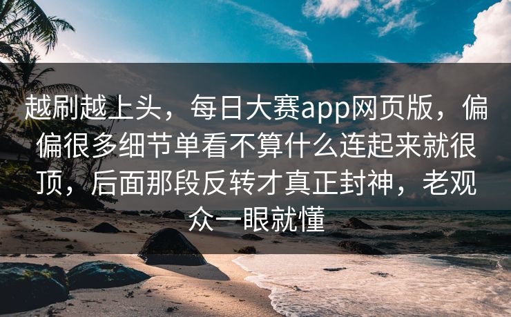 越刷越上头，每日大赛app网页版，偏偏很多细节单看不算什么连起来就很顶，后面那段反转才真正封神，老观众一眼就懂