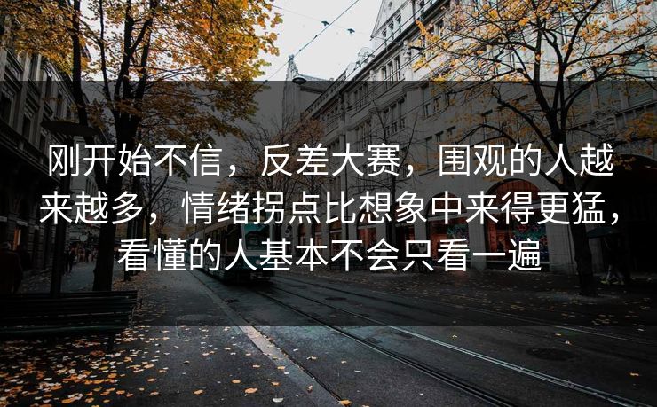 刚开始不信,反差大赛,围观的人越来越多,情绪拐点比想象中来得更猛,看懂的人基本不会只看一遍 刚开始不信,反差大赛,围观的人越来越多,情绪拐点比想象中来得更猛,看懂的人基本不会只看一遍