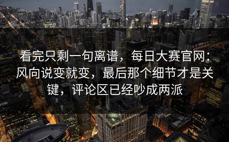 看完只剩一句离谱,每日大赛官网:风向说变就变,最后那个细节才是关键,评论区已经吵成两派 看完只剩一句离谱,每日大赛官网:风向说变就变,最后那个细节才是关键,评论区已经吵成两派