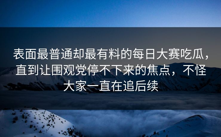 表面最普通却最有料的每日大赛吃瓜,直到让围观党停不下来的焦点,不怪大家一直在追后续 表面最普通却最有料的每日大赛吃瓜,直到让围观党停不下来的焦点,不怪大家一直在追后续