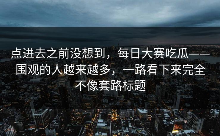 点进去之前没想到,每日大赛吃瓜——围观的人越来越多,一路看下来完全不像套路标题 点进去之前没想到,每日大赛吃瓜——围观的人越来越多,一路看下来完全不像套路标题