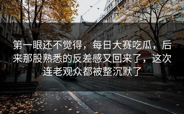 第一眼还不觉得，每日大赛吃瓜，后来那股熟悉的反差感又回来了，这次连老观众都被整沉默了